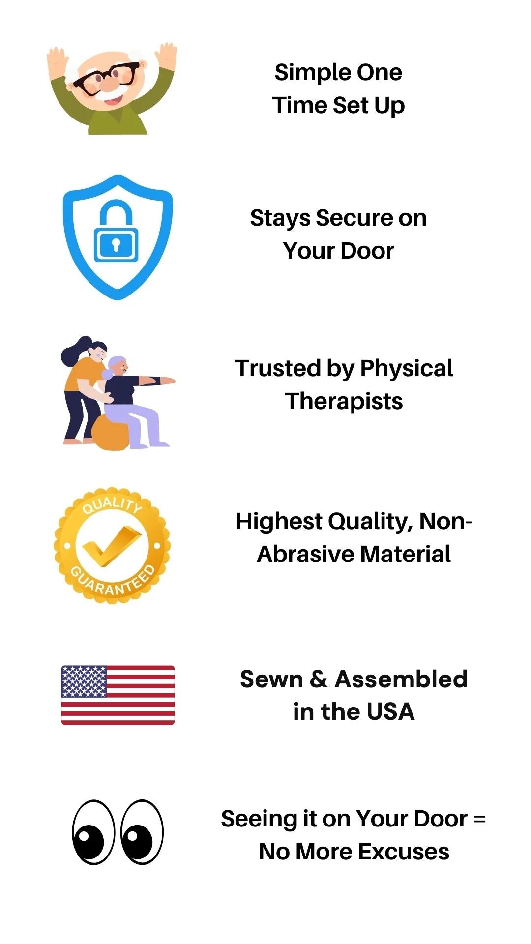 Simple one time set up, stays secure on your door, trusted by physical therapists, highest quality non-abrasive material, sewn and assembled in the USA, seeing it on your door means no more excuses
