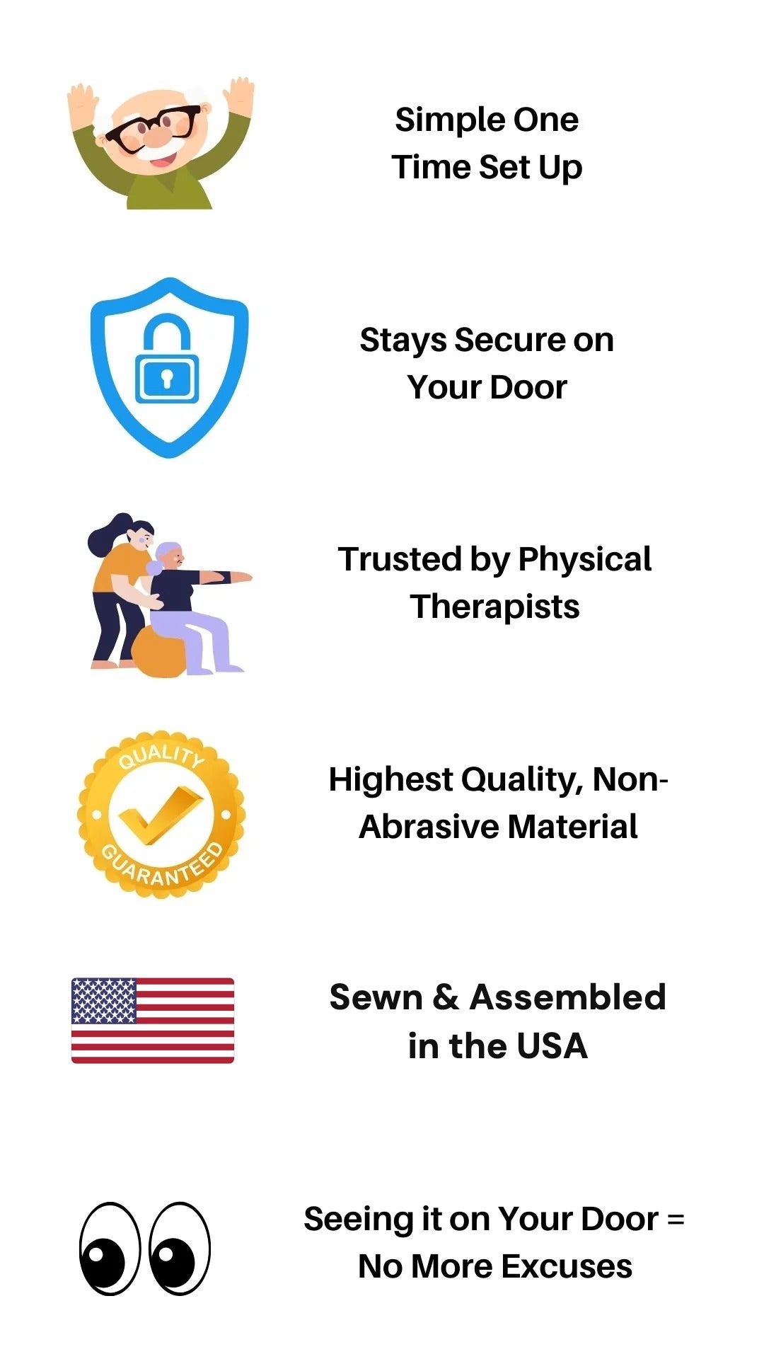 Simple one time set up, stays secure on your door, trusted by physical therapists, highest quality non-abrasive material, sewn and assembled in the USA, seeing it on your door means no more excuses